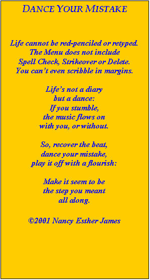 Text Box: DANCE YOUR MISTAKE



Life cannot be red-penciled or retyped.
The Menu does not include
Spell Check, Strikeover or Delete.
You can’t even scribble in margins.

Life’s not a diary
but a dance:
If you stumble,
the music flows on
with you, or without.

So, recover the beat,
dance your mistake,
play it off with a flourish:

Make it seem to be
the step you meant
all along.

2001 Nancy Esther James
