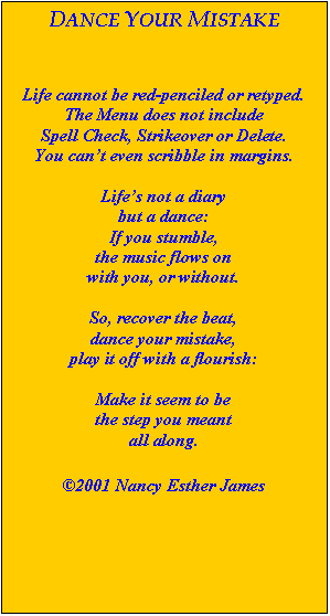 Text Box: DANCE YOUR MISTAKE



Life cannot be red-penciled or retyped.
The Menu does not include
Spell Check, Strikeover or Delete.
You can’t even scribble in margins.

Life’s not a diary
but a dance:
If you stumble,
the music flows on
with you, or without.

So, recover the beat,
dance your mistake,
play it off with a flourish:

Make it seem to be
the step you meant
all along.

2001 Nancy Esther James
